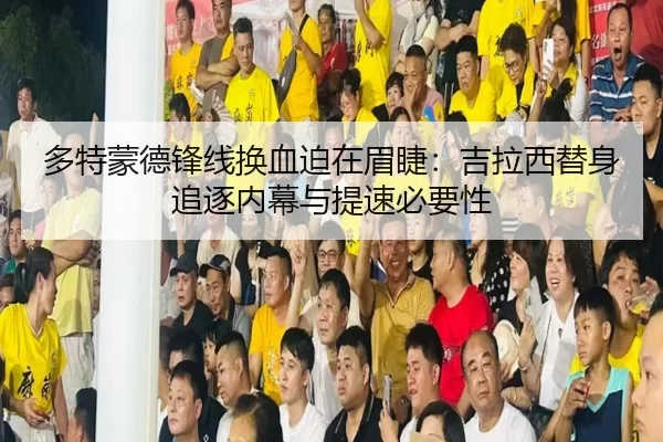 多特蒙德锋线换血迫在眉睫：吉拉西替身追逐内幕与提速必要性