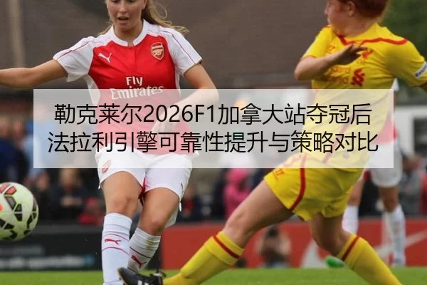 勒克莱尔2026F1加拿大站夺冠后法拉利引擎可靠性提升与策略对比